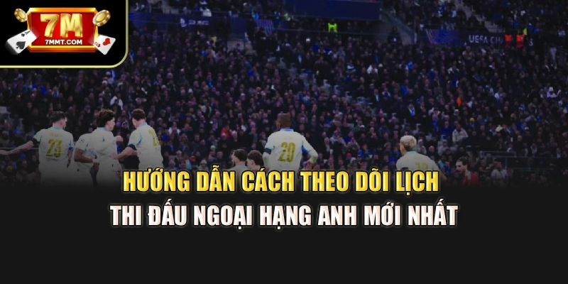 Hướng dẫn cách theo dõi lịch thi đấu Ngoại hạng Anh mới nhất